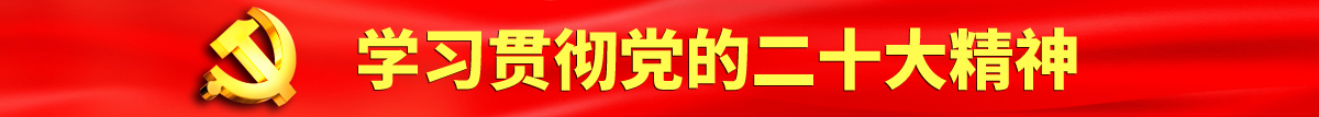 爆插骚逼视频认真学习贯彻落实党的二十大会议精神